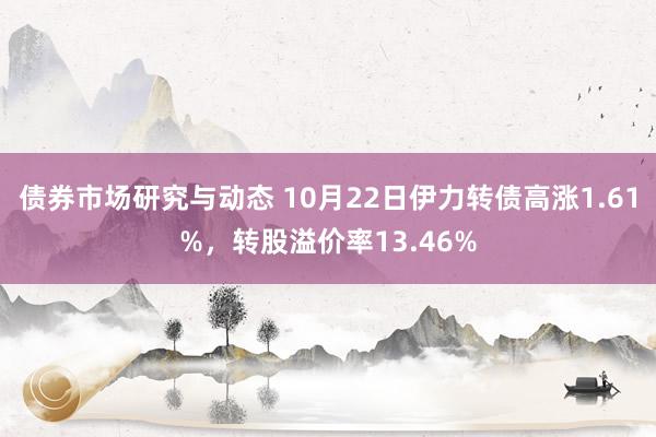 债券市场研究与动态 10月22日伊力转债高涨1.61%，转股溢价率13.46%