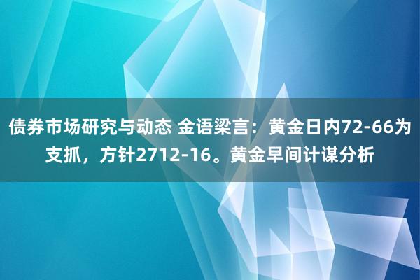 债券市场研究与动态 金语梁言：黄金日内72-66为支抓，方针2712-16。黄金早间计谋分析