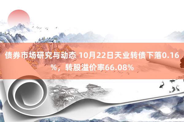 债券市场研究与动态 10月22日天业转债下落0.16%，转股溢价率66.08%