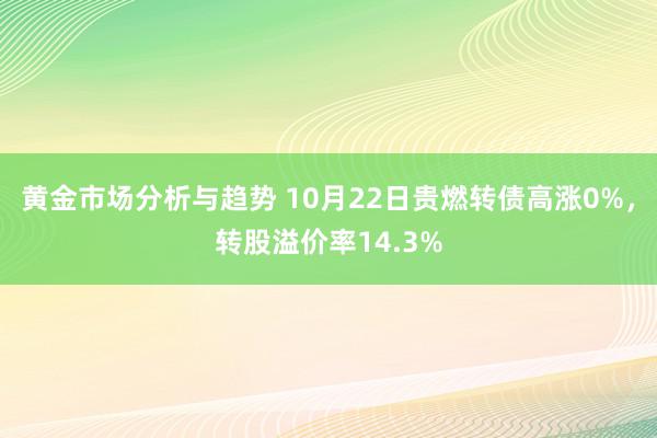 黄金市场分析与趋势 10月22日贵燃转债高涨0%，转股溢价率14.3%