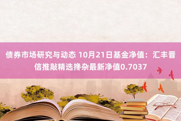 债券市场研究与动态 10月21日基金净值：汇丰晋信推敲精选搀杂最新净值0.7037