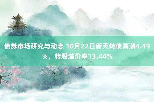 债券市场研究与动态 10月22日新天转债高潮4.49%，转股溢价率13.44%