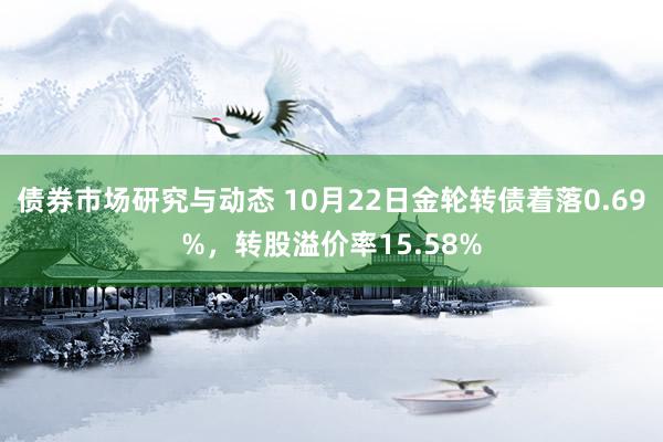 债券市场研究与动态 10月22日金轮转债着落0.69%，转股溢价率15.58%