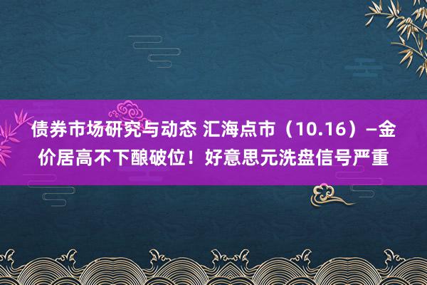 债券市场研究与动态 汇海点市（10.16）—金价居高不下酿破位！好意思元洗盘信号严重