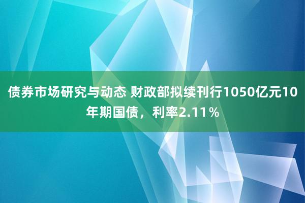 债券市场研究与动态 财政部拟续刊行1050亿元10年期国债，利率2.11％