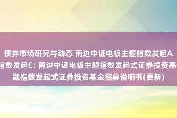 债券市场研究与动态 南边中证电板主题指数发起A,南边中证电板主题指数发起C: 南边中证电板主题指数发起式证券投资基金招募说明书(更新)