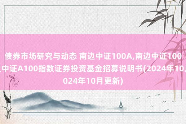 债券市场研究与动态 南边中证100A,南边中证100C: 南边中证A100指数证券投资基金招募说明书(2024年10月更新)