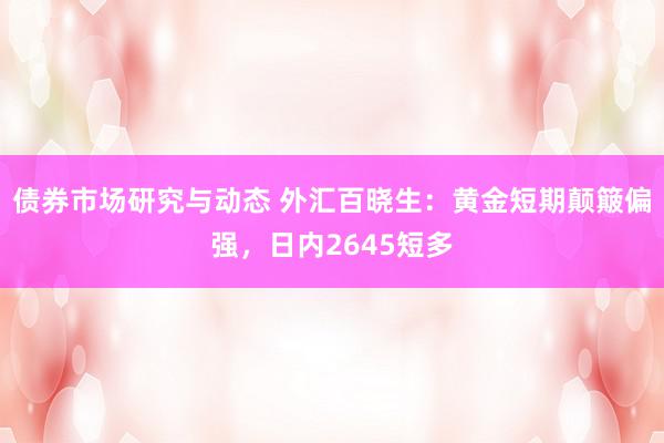 债券市场研究与动态 外汇百晓生：黄金短期颠簸偏强，日内2645短多