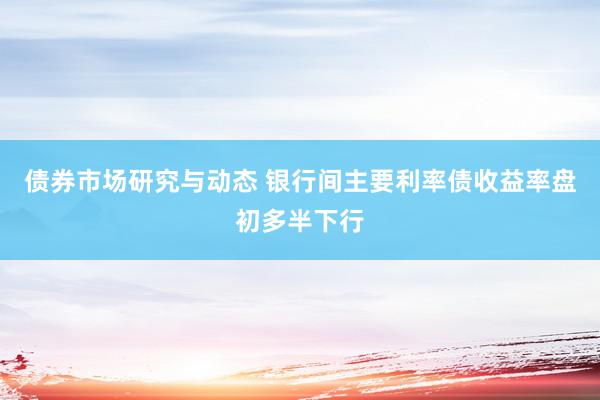 债券市场研究与动态 银行间主要利率债收益率盘初多半下行