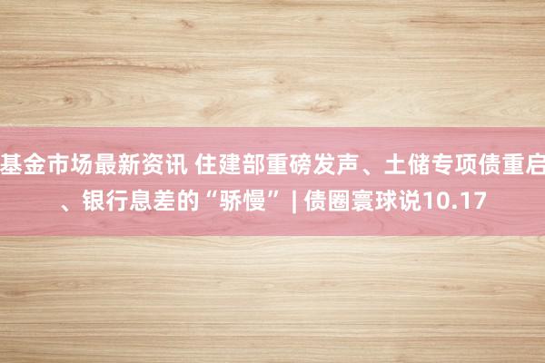 基金市场最新资讯 住建部重磅发声、土储专项债重启、银行息差的“骄慢” | 债圈寰球说10.17