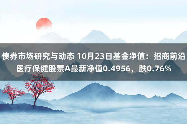 债券市场研究与动态 10月23日基金净值：招商前沿医疗保健股票A最新净值0.4956，跌0.76%