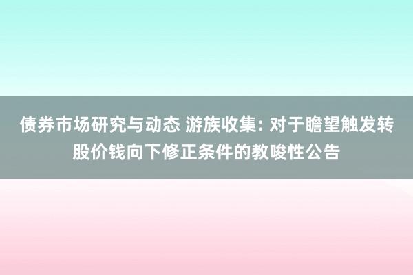 债券市场研究与动态 游族收集: 对于瞻望触发转股价钱向下修正条件的教唆性公告