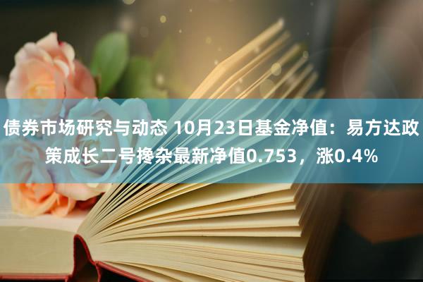 债券市场研究与动态 10月23日基金净值：易方达政策成长二号搀杂最新净值0.753，涨0.4%