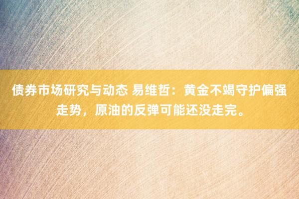 债券市场研究与动态 易维哲：黄金不竭守护偏强走势，原油的反弹可能还没走完。