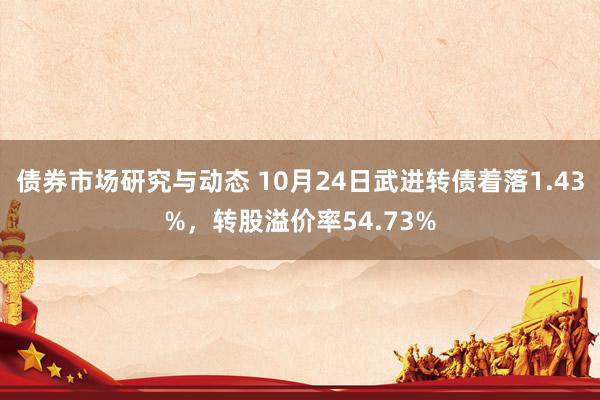 债券市场研究与动态 10月24日武进转债着落1.43%，转股溢价率54.73%