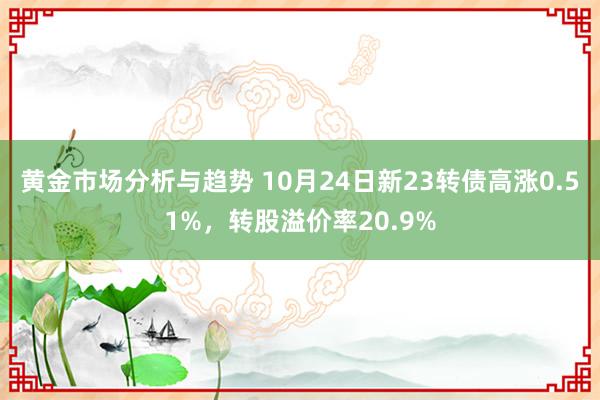 黄金市场分析与趋势 10月24日新23转债高涨0.51%，转股溢价率20.9%