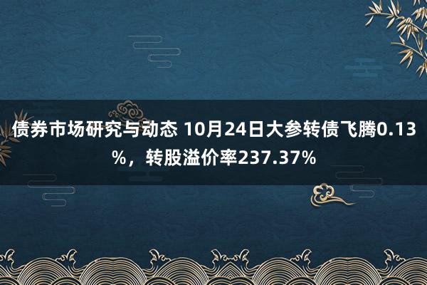 债券市场研究与动态 10月24日大参转债飞腾0.13%，转股溢价率237.37%