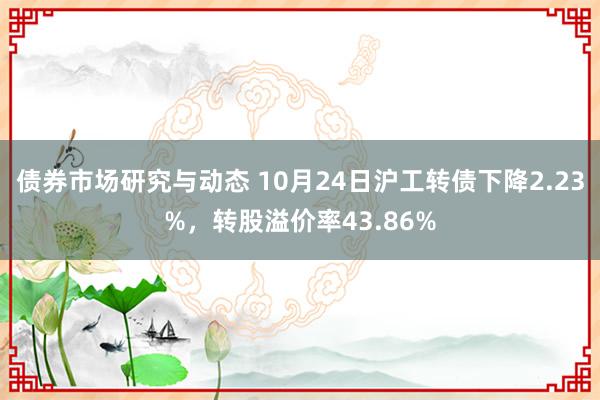 债券市场研究与动态 10月24日沪工转债下降2.23%，转股溢价率43.86%