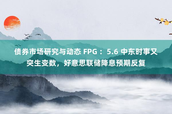 债券市场研究与动态 FPG ：5.6 中东时事又突生变数，好意思联储降息预期反复