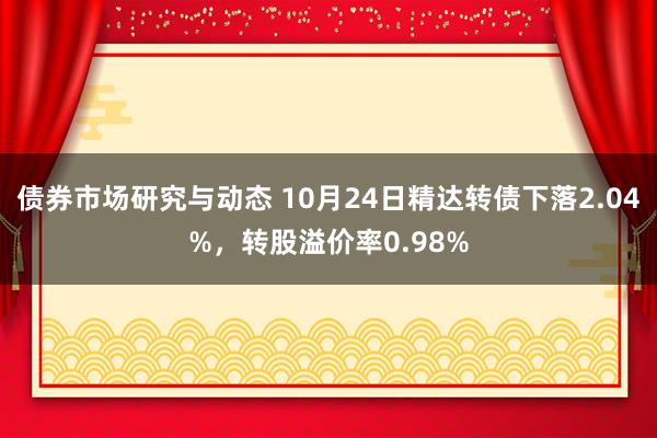 债券市场研究与动态 10月24日精达转债下落2.04%，转股溢价率0.98%