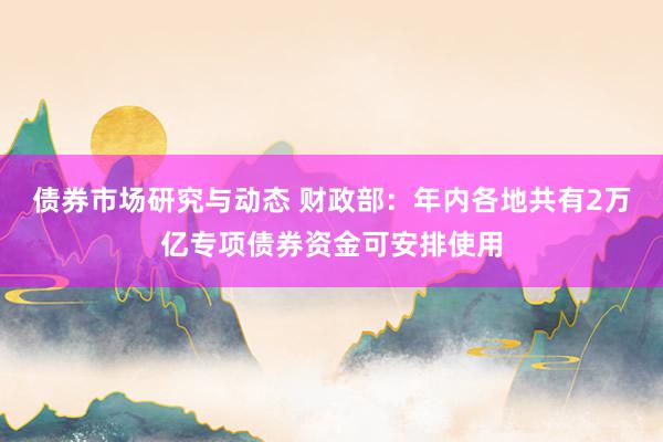 债券市场研究与动态 财政部：年内各地共有2万亿专项债券资金可安排使用