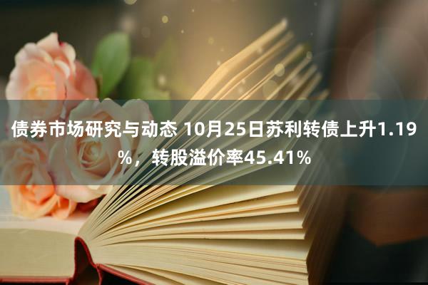 债券市场研究与动态 10月25日苏利转债上升1.19%，转股溢价率45.41%