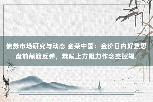 债券市场研究与动态 金荣中国：金价日内好意思盘前颠簸反弹，恭候上方阻力作念空逻辑。