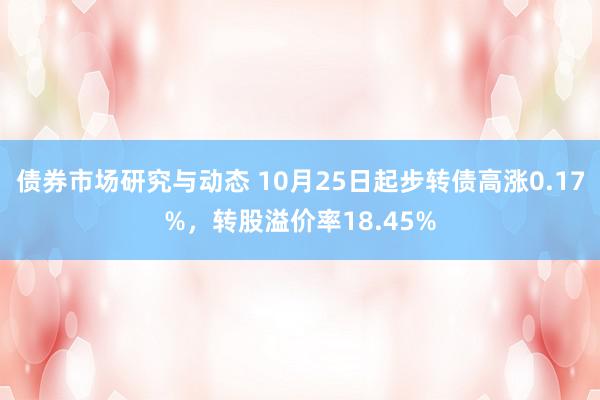 债券市场研究与动态 10月25日起步转债高涨0.17%，转股溢价率18.45%