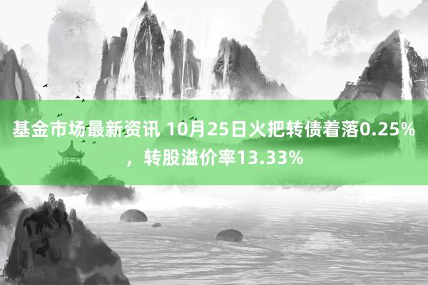 基金市场最新资讯 10月25日火把转债着落0.25%，转股溢价率13.33%