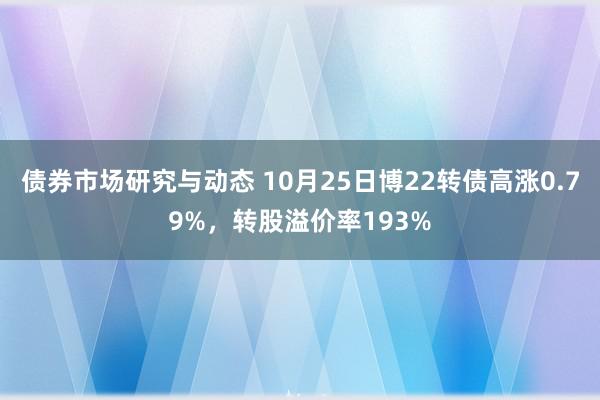 债券市场研究与动态 10月25日博22转债高涨0.79%，转股溢价率193%