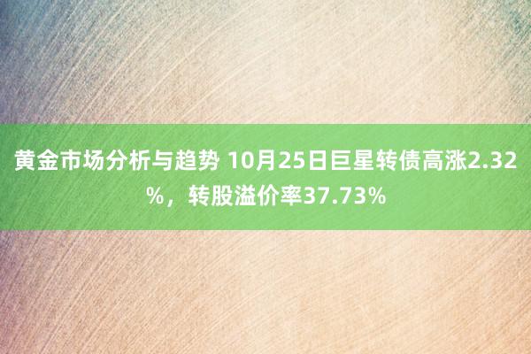 黄金市场分析与趋势 10月25日巨星转债高涨2.32%，转股溢价率37.73%