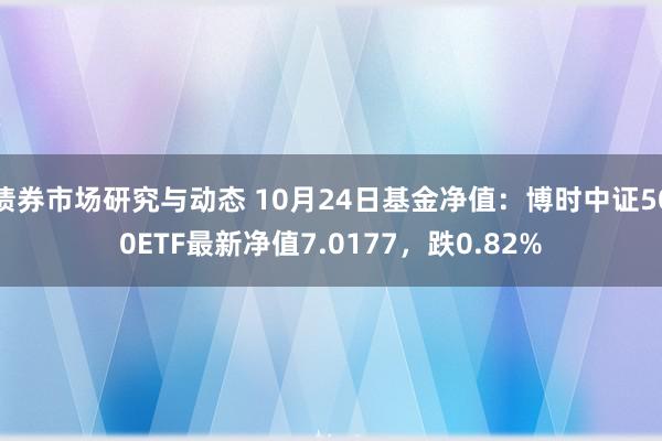 债券市场研究与动态 10月24日基金净值：博时中证500ETF最新净值7.0177，跌0.82%