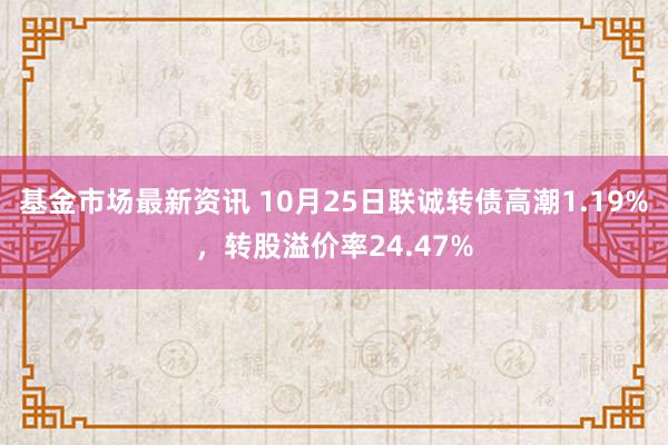 基金市场最新资讯 10月25日联诚转债高潮1.19%，转股溢价率24.47%