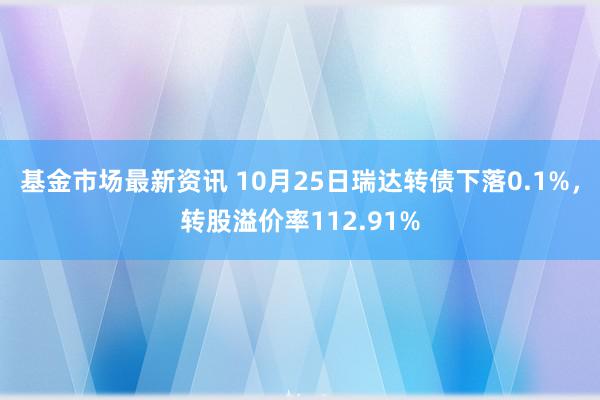 基金市场最新资讯 10月25日瑞达转债下落0.1%，转股溢价率112.91%