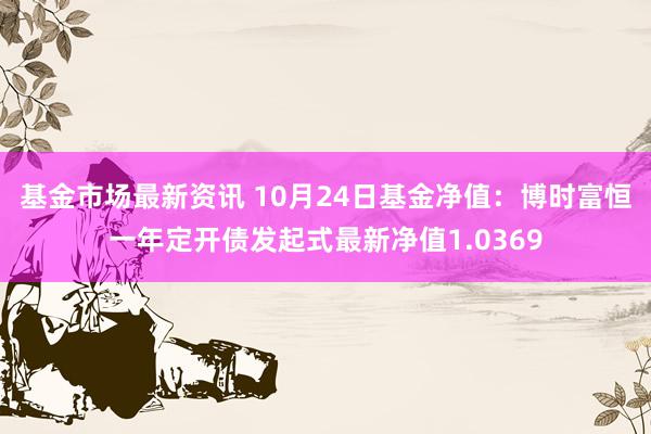 基金市场最新资讯 10月24日基金净值：博时富恒一年定开债发起式最新净值1.0369