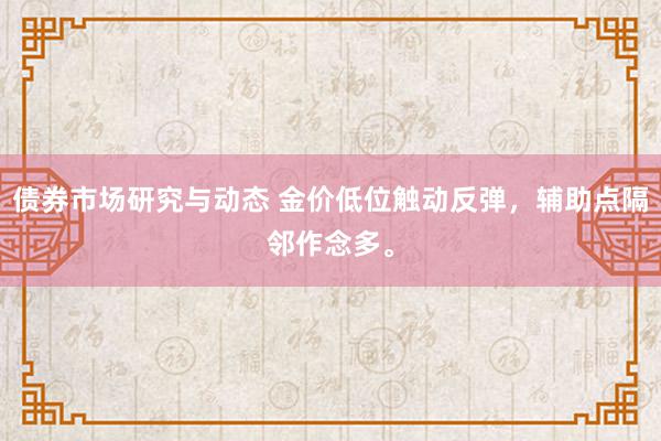 债券市场研究与动态 金价低位触动反弹，辅助点隔邻作念多。