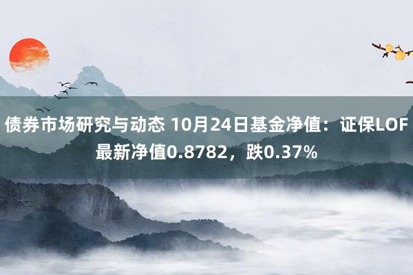 债券市场研究与动态 10月24日基金净值：证保LOF最新净值0.8782，跌0.37%