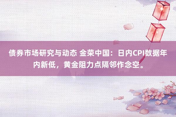 债券市场研究与动态 金荣中国：日内CPI数据年内新低，黄金阻力点隔邻作念空。