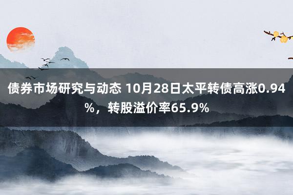 债券市场研究与动态 10月28日太平转债高涨0.94%，转股溢价率65.9%