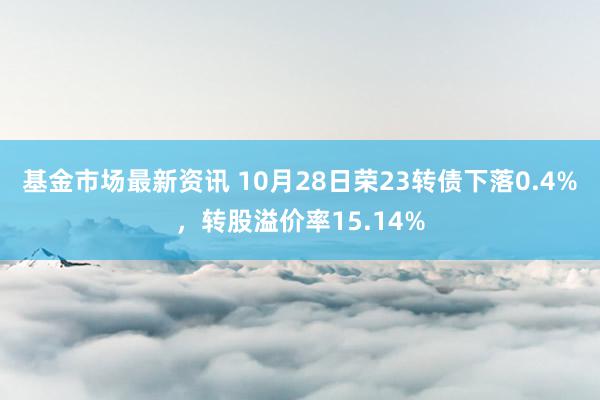 基金市场最新资讯 10月28日荣23转债下落0.4%，转股溢价率15.14%