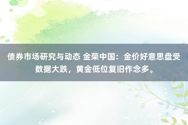 债券市场研究与动态 金荣中国：金价好意思盘受数据大跌，黄金低位复旧作念多。