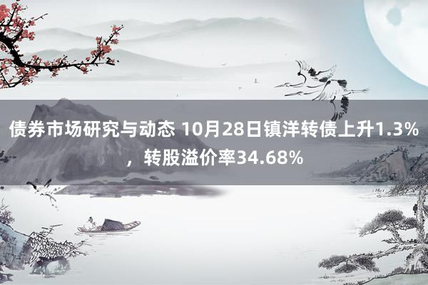 债券市场研究与动态 10月28日镇洋转债上升1.3%，转股溢价率34.68%