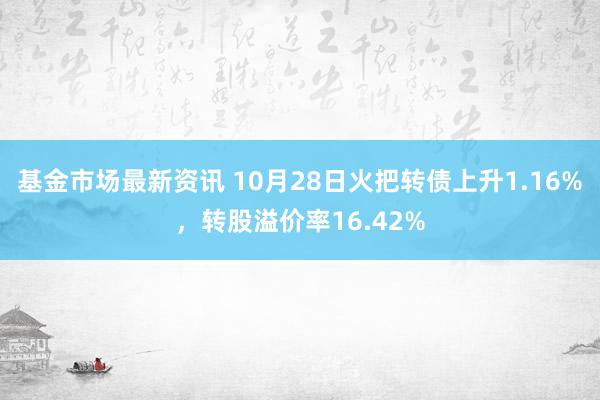 基金市场最新资讯 10月28日火把转债上升1.16%，转股溢价率16.42%