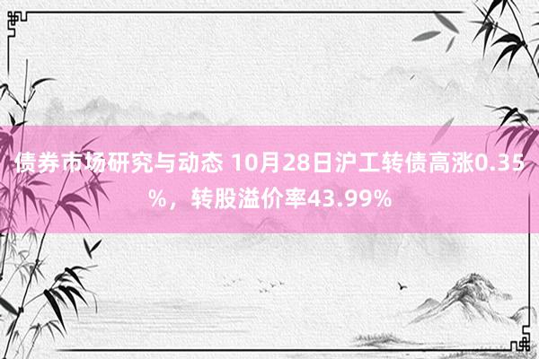 债券市场研究与动态 10月28日沪工转债高涨0.35%，转股溢价率43.99%