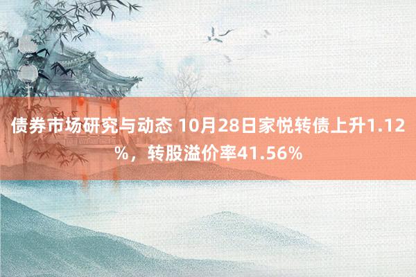 债券市场研究与动态 10月28日家悦转债上升1.12%，转股溢价率41.56%