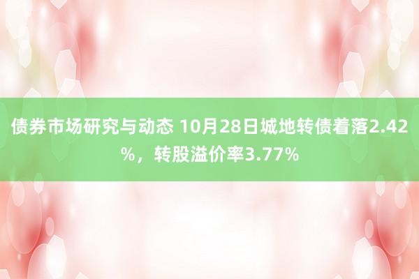 债券市场研究与动态 10月28日城地转债着落2.42%，转股溢价率3.77%