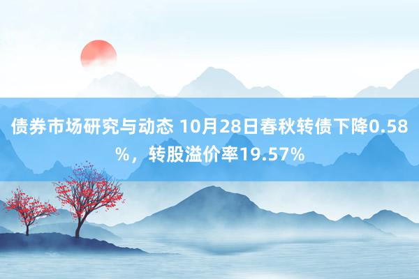 债券市场研究与动态 10月28日春秋转债下降0.58%，转股溢价率19.57%