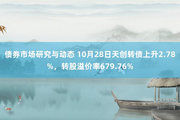 债券市场研究与动态 10月28日天创转债上升2.78%，转股溢价率679.76%