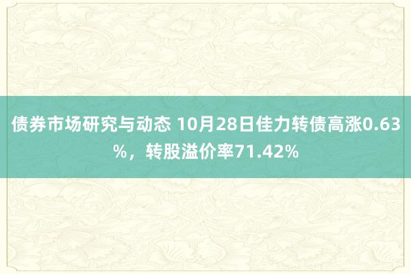 债券市场研究与动态 10月28日佳力转债高涨0.63%，转股溢价率71.42%