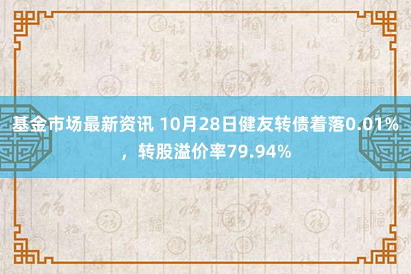 基金市场最新资讯 10月28日健友转债着落0.01%，转股溢价率79.94%